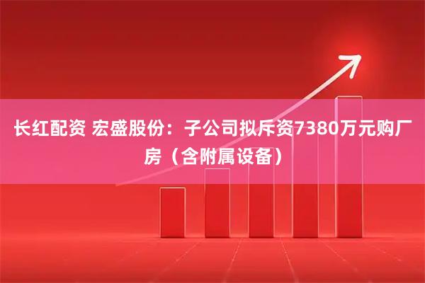 长红配资 宏盛股份：子公司拟斥资7380万元购厂房（含附属设备）