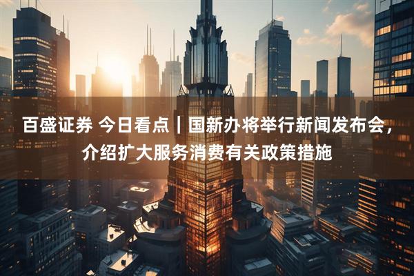 百盛证券 今日看点｜国新办将举行新闻发布会，介绍扩大服务消费有关政策措施