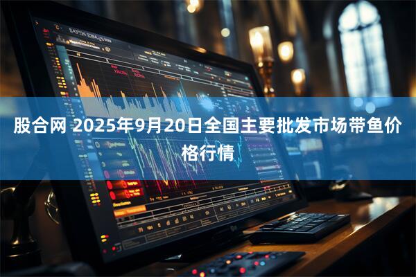 股合网 2025年9月20日全国主要批发市场带鱼价格行情