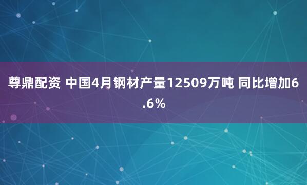 尊鼎配资 中国4月钢材产量12509万吨 同比增加6.6%