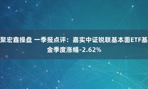 聚宏鑫操盘 一季报点评：嘉实中证锐联基本面ETF基金季度涨幅-2.62%