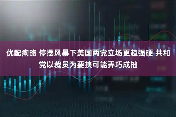 优配痢略 停摆风暴下美国两党立场更趋强硬 共和党以裁员为要挟可能弄巧成拙