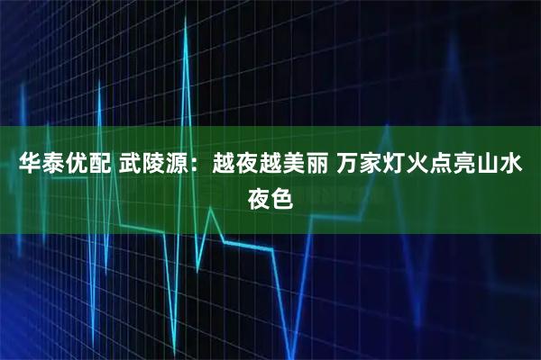 华泰优配 武陵源：越夜越美丽 万家灯火点亮山水夜色