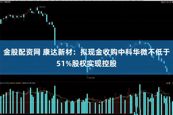 金股配资网 康达新材：拟现金收购中科华微不低于51%股权实现控股