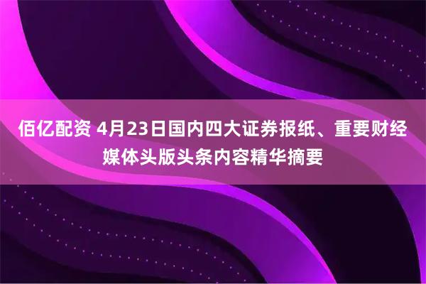 佰亿配资 4月23日国内四大证券报纸、重要财经媒体头版头条内容精华摘要