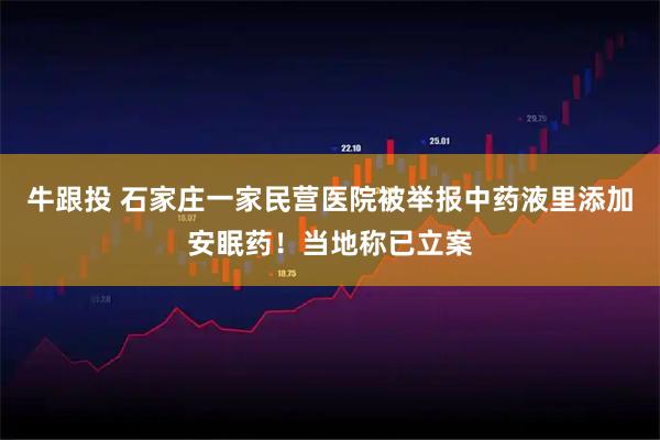 牛跟投 石家庄一家民营医院被举报中药液里添加安眠药！当地称已立案