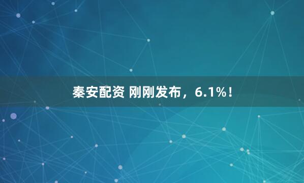 秦安配资 刚刚发布，6.1%！