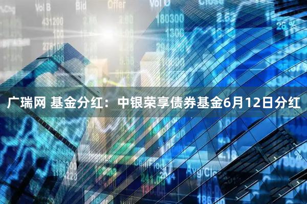 广瑞网 基金分红：中银荣享债券基金6月12日分红