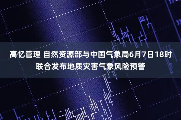 高忆管理 自然资源部与中国气象局6月7日18时联合发布地质灾害气象风险预警