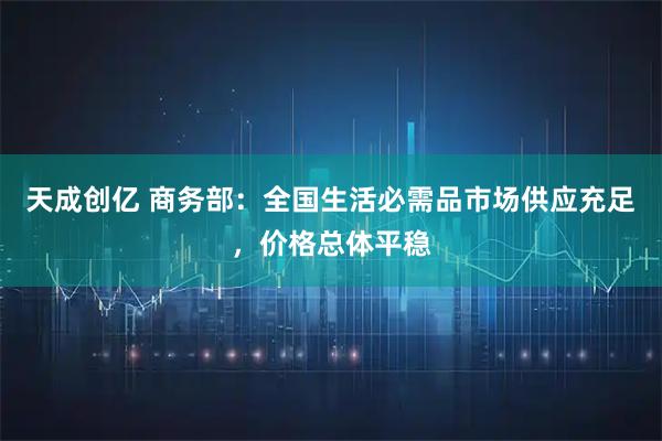 天成创亿 商务部：全国生活必需品市场供应充足，价格总体平稳