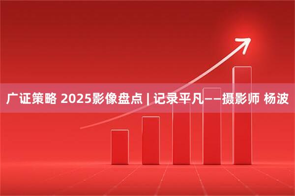 广证策略 2025影像盘点 | 记录平凡——摄影师 杨波