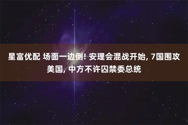 星富优配 场面一边倒! 安理会混战开始, 7国围攻美国, 中方不许囚禁委总统