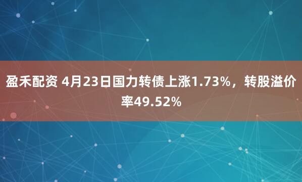 盈禾配资 4月23日国力转债上涨1.73%，转股溢价率49.52%