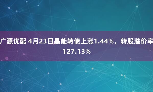 广源优配 4月23日晶能转债上涨1.44%，转股溢价率127.13%