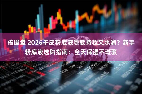 倍操盘 2026干皮粉底液哪款持妆又水润？新手粉底液选购指南：全天保湿不斑驳