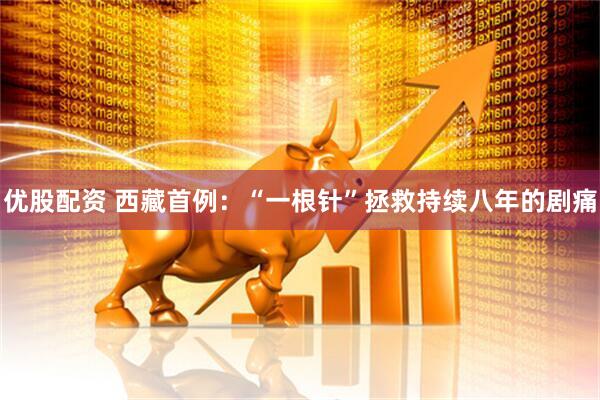 优股配资 西藏首例：“一根针”拯救持续八年的剧痛