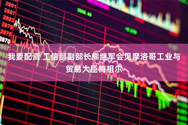 我要配资 工信部副部长熊继军会见摩洛哥工业与贸易大臣梅祖尔