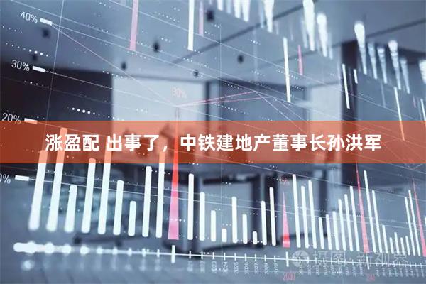 涨盈配 出事了，中铁建地产董事长孙洪军