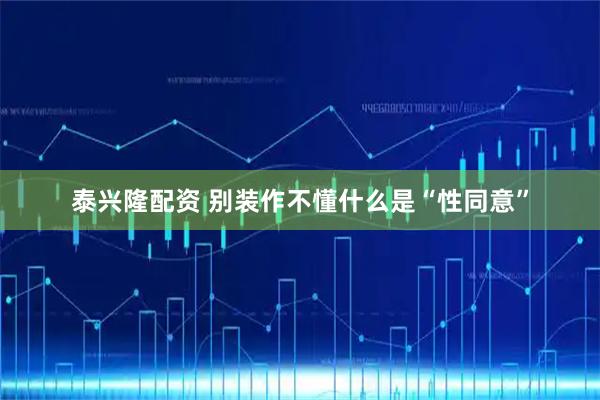 泰兴隆配资 别装作不懂什么是“性同意”